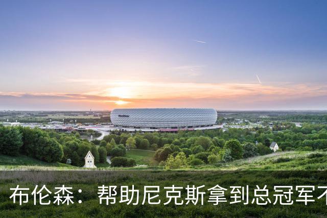 布伦森：帮助尼克斯拿到总冠军不意味着一切都结束了，我还要继续